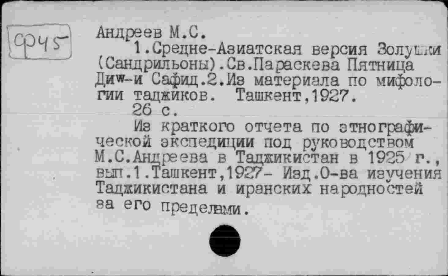 ﻿Андреев М.С.
1 .Средне-Аз натекая версия «Золушки (Сандрильоны) .Св.Параскева Пятница Ди^-и Сафид.2.Из материала по мифологии таджиков. Ташкент,1927.
26 с.
Из краткого отчета по этнографической экспедиции под руководством М.С.Андреева в Таджикистан в 1925 г., выл.1.Ташкент,1927- Изд.О-ва изучения Таджикистана и иранских народностей за его пределами.